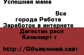  Успешная мама                                                                 - Все города Работа » Заработок в интернете   . Дагестан респ.,Кизилюрт г.